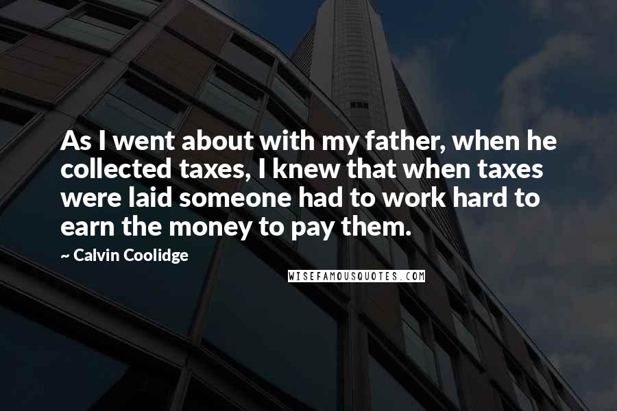 Calvin Coolidge Quotes: As I went about with my father, when he collected taxes, I knew that when taxes were laid someone had to work hard to earn the money to pay them.