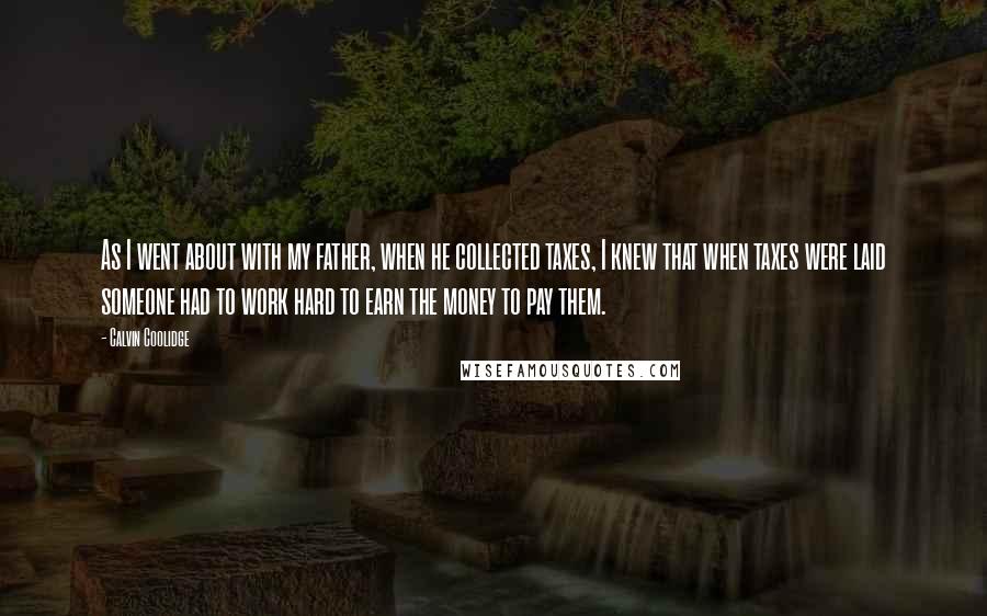 Calvin Coolidge Quotes: As I went about with my father, when he collected taxes, I knew that when taxes were laid someone had to work hard to earn the money to pay them.