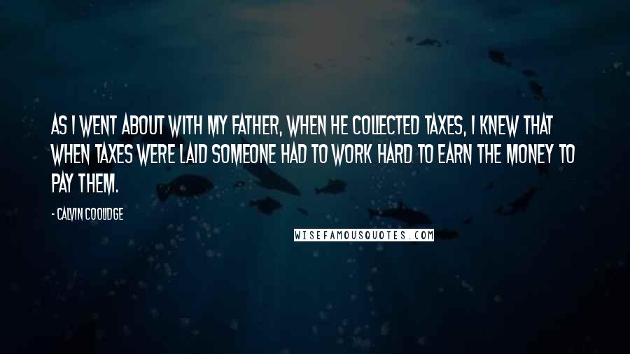 Calvin Coolidge Quotes: As I went about with my father, when he collected taxes, I knew that when taxes were laid someone had to work hard to earn the money to pay them.