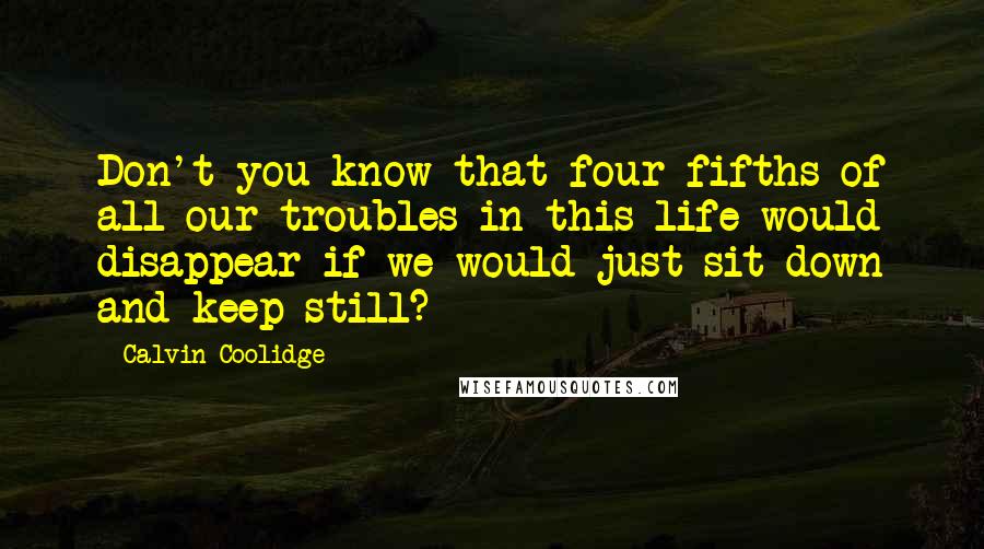 Calvin Coolidge Quotes: Don't you know that four fifths of all our troubles in this life would disappear if we would just sit down and keep still?