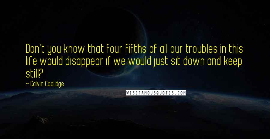 Calvin Coolidge Quotes: Don't you know that four fifths of all our troubles in this life would disappear if we would just sit down and keep still?