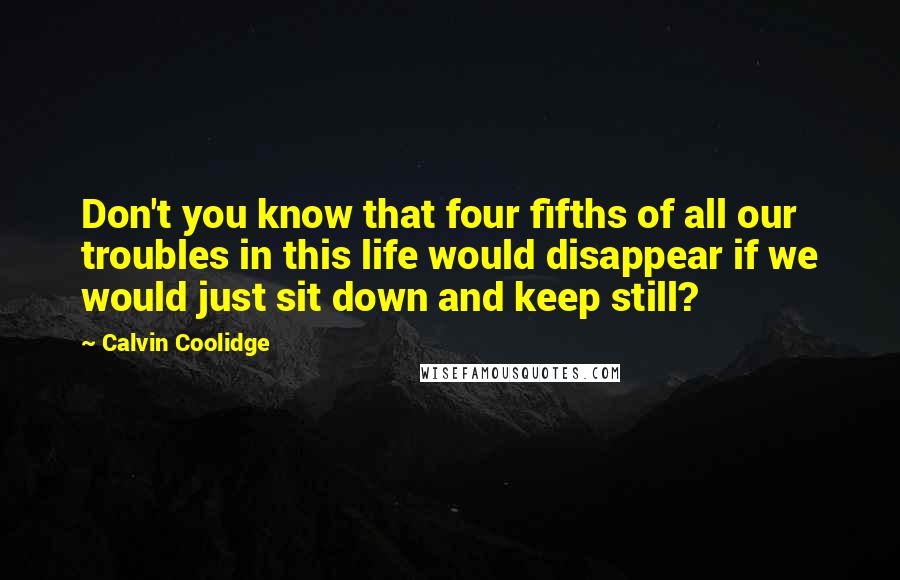 Calvin Coolidge Quotes: Don't you know that four fifths of all our troubles in this life would disappear if we would just sit down and keep still?