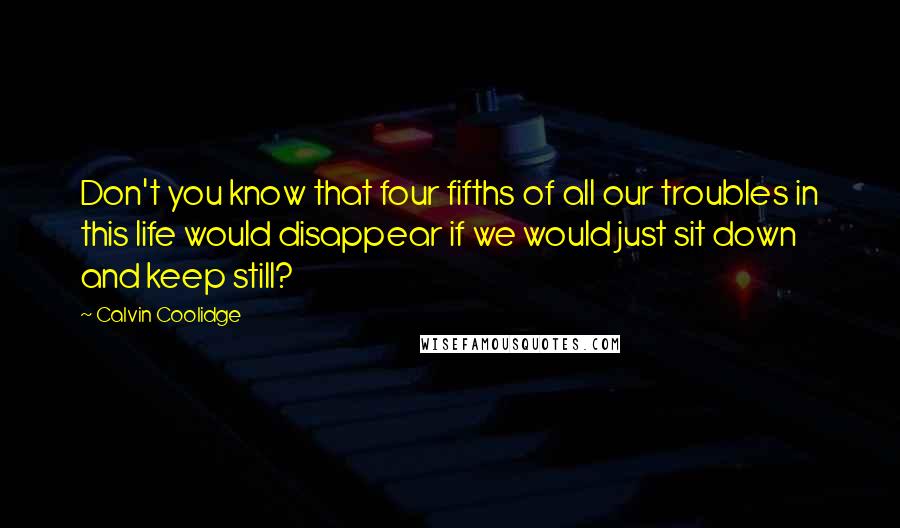 Calvin Coolidge Quotes: Don't you know that four fifths of all our troubles in this life would disappear if we would just sit down and keep still?