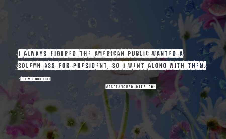 Calvin Coolidge Quotes: I always figured the American public wanted a solemn ass for president, so I went along with them.