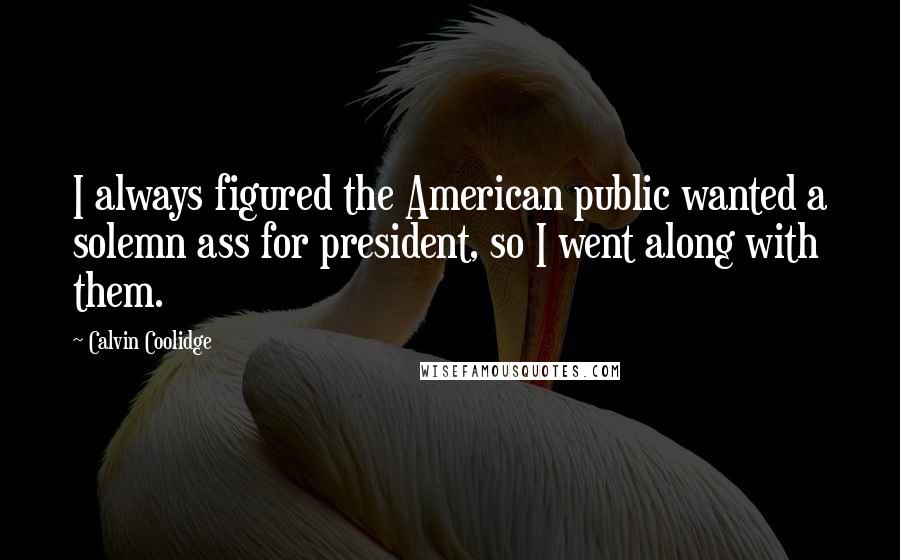 Calvin Coolidge Quotes: I always figured the American public wanted a solemn ass for president, so I went along with them.