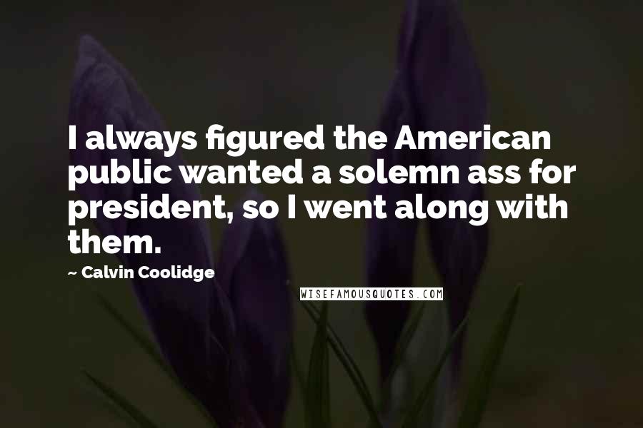 Calvin Coolidge Quotes: I always figured the American public wanted a solemn ass for president, so I went along with them.