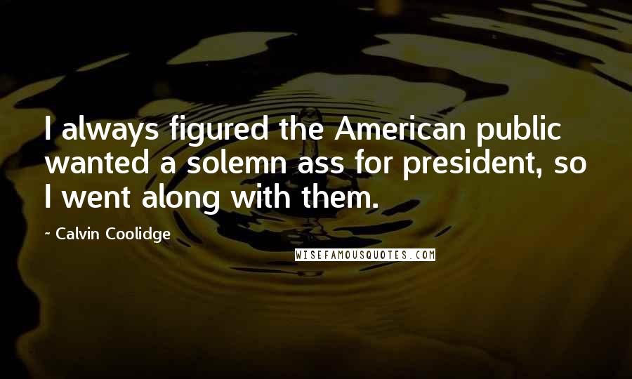 Calvin Coolidge Quotes: I always figured the American public wanted a solemn ass for president, so I went along with them.