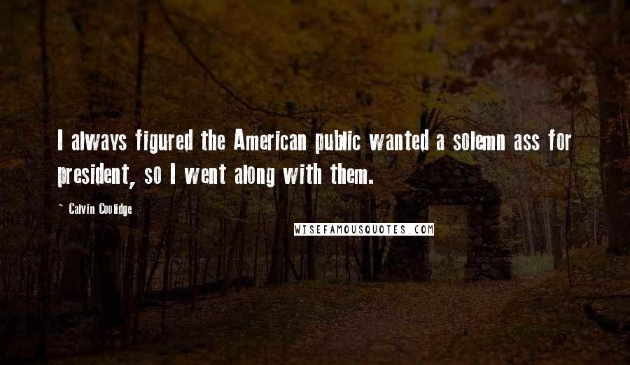 Calvin Coolidge Quotes: I always figured the American public wanted a solemn ass for president, so I went along with them.