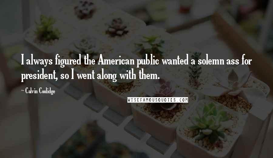 Calvin Coolidge Quotes: I always figured the American public wanted a solemn ass for president, so I went along with them.