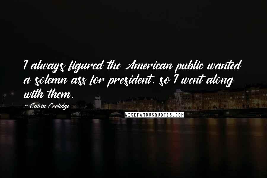 Calvin Coolidge Quotes: I always figured the American public wanted a solemn ass for president, so I went along with them.