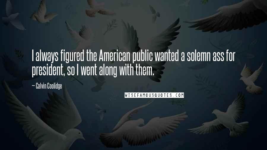 Calvin Coolidge Quotes: I always figured the American public wanted a solemn ass for president, so I went along with them.