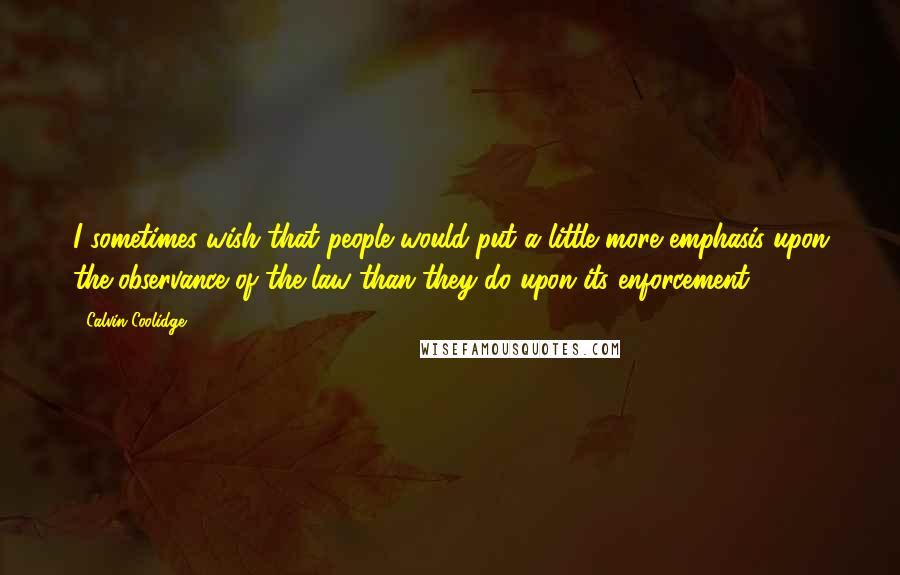 Calvin Coolidge Quotes: I sometimes wish that people would put a little more emphasis upon the observance of the law than they do upon its enforcement.