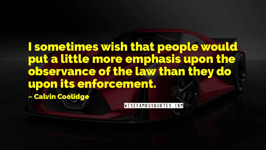 Calvin Coolidge Quotes: I sometimes wish that people would put a little more emphasis upon the observance of the law than they do upon its enforcement.