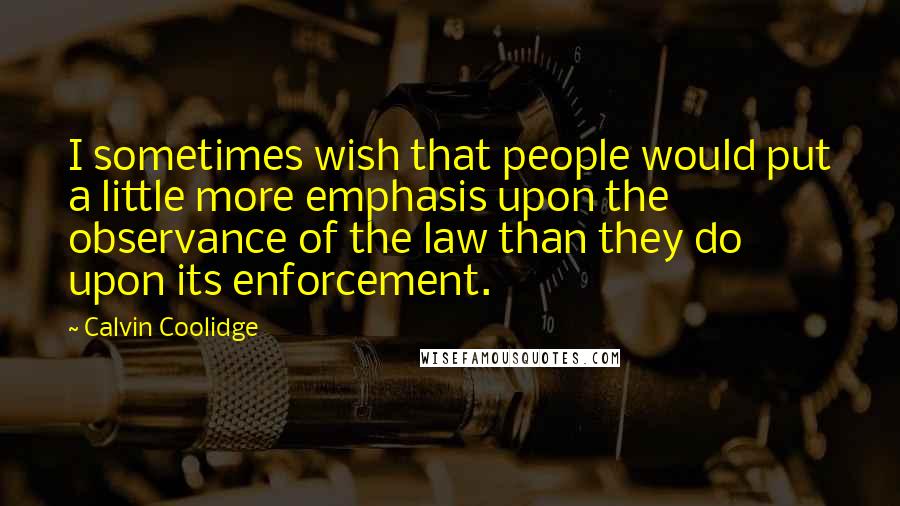 Calvin Coolidge Quotes: I sometimes wish that people would put a little more emphasis upon the observance of the law than they do upon its enforcement.
