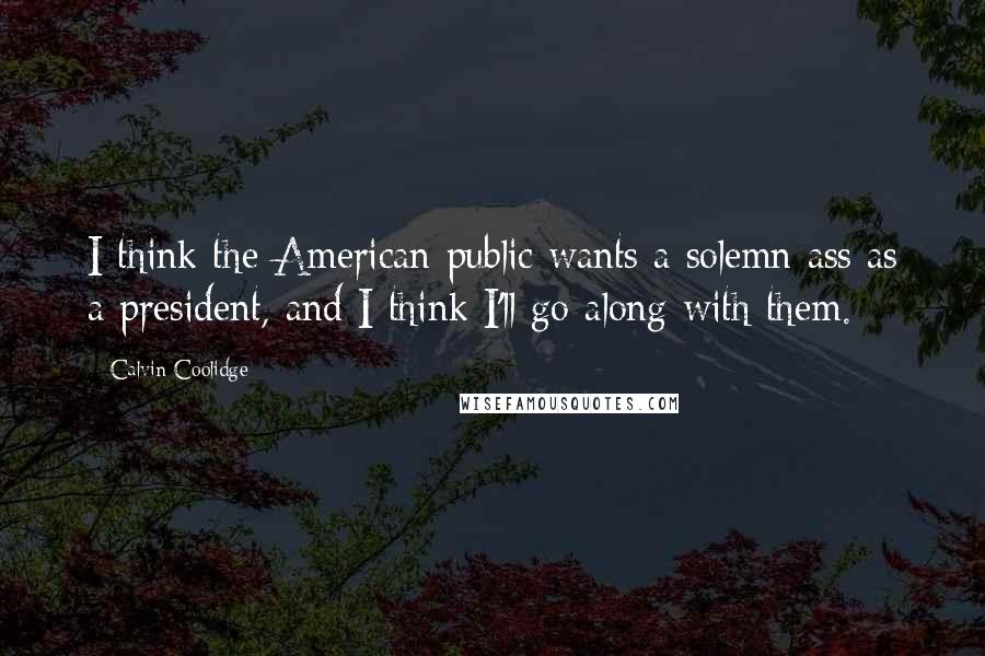 Calvin Coolidge Quotes: I think the American public wants a solemn ass as a president, and I think I'll go along with them.