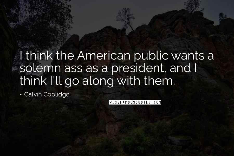 Calvin Coolidge Quotes: I think the American public wants a solemn ass as a president, and I think I'll go along with them.