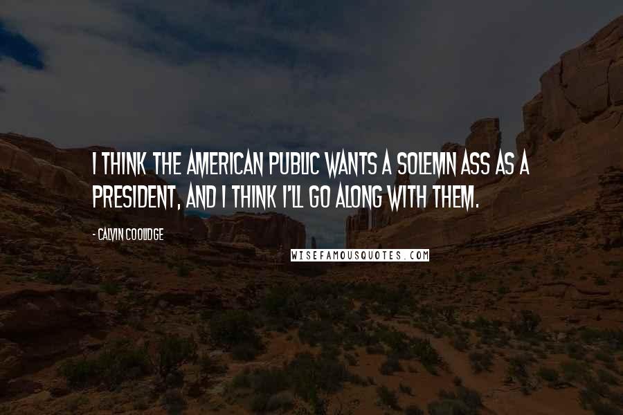 Calvin Coolidge Quotes: I think the American public wants a solemn ass as a president, and I think I'll go along with them.