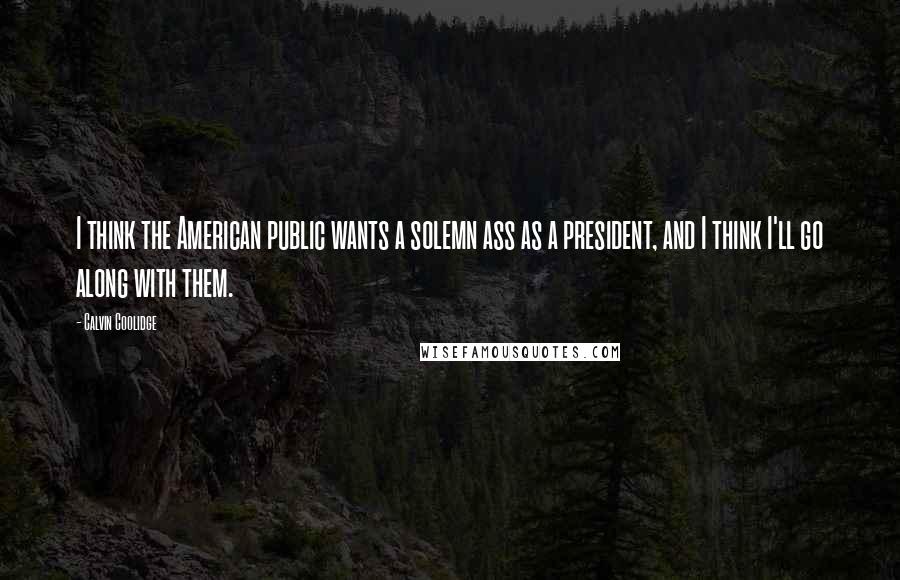 Calvin Coolidge Quotes: I think the American public wants a solemn ass as a president, and I think I'll go along with them.