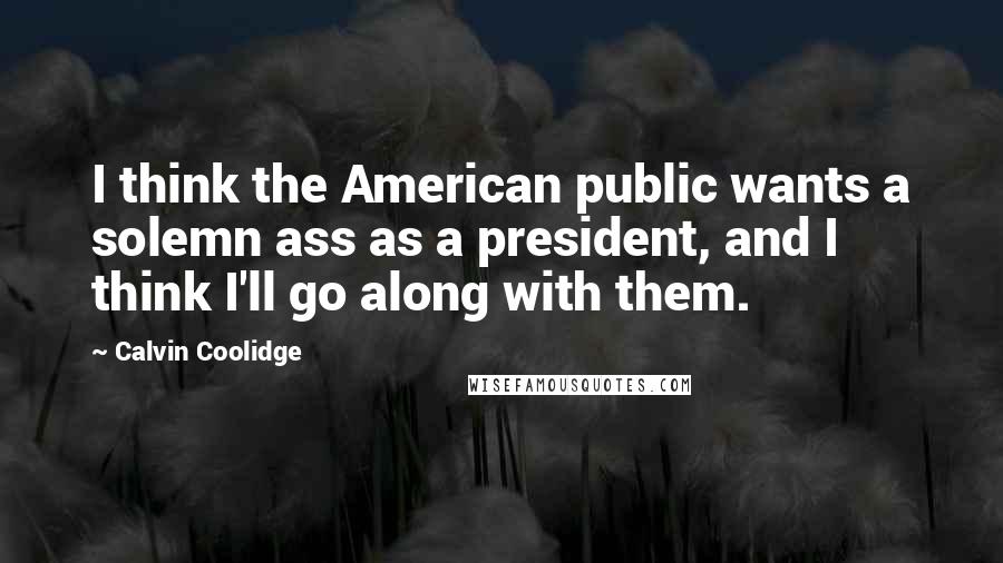 Calvin Coolidge Quotes: I think the American public wants a solemn ass as a president, and I think I'll go along with them.