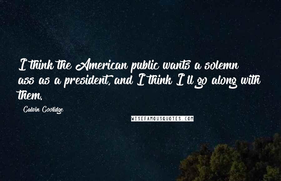 Calvin Coolidge Quotes: I think the American public wants a solemn ass as a president, and I think I'll go along with them.