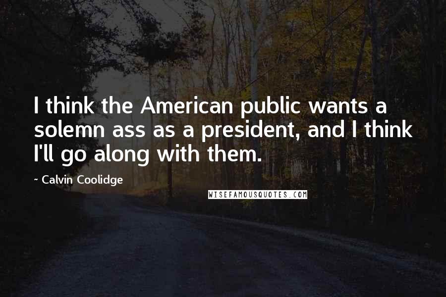 Calvin Coolidge Quotes: I think the American public wants a solemn ass as a president, and I think I'll go along with them.