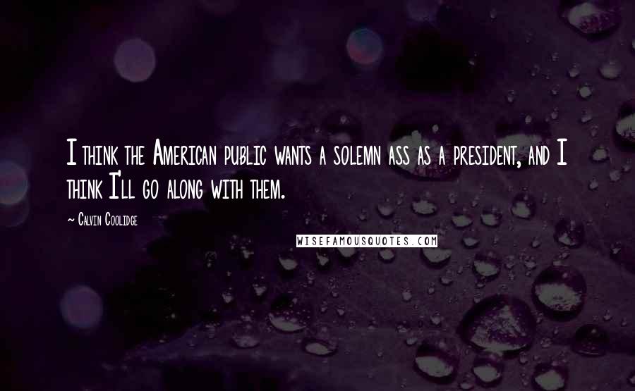 Calvin Coolidge Quotes: I think the American public wants a solemn ass as a president, and I think I'll go along with them.