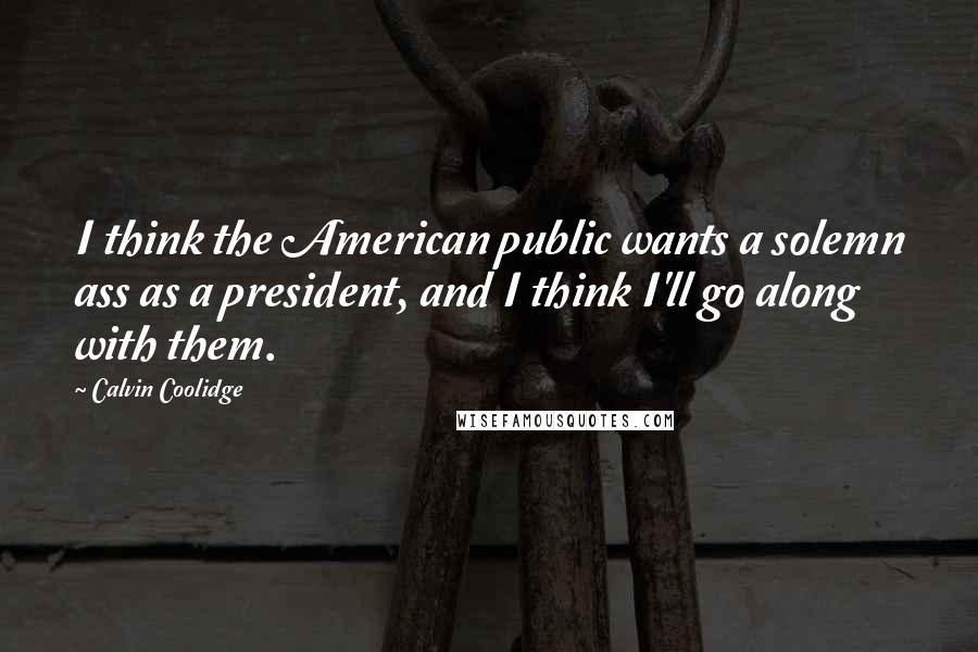Calvin Coolidge Quotes: I think the American public wants a solemn ass as a president, and I think I'll go along with them.