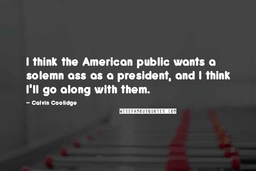 Calvin Coolidge Quotes: I think the American public wants a solemn ass as a president, and I think I'll go along with them.