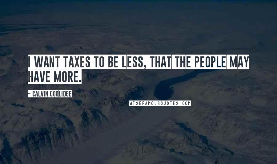 Calvin Coolidge Quotes: I want taxes to be less, that the people may have more.