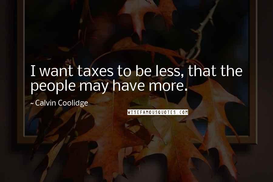 Calvin Coolidge Quotes: I want taxes to be less, that the people may have more.
