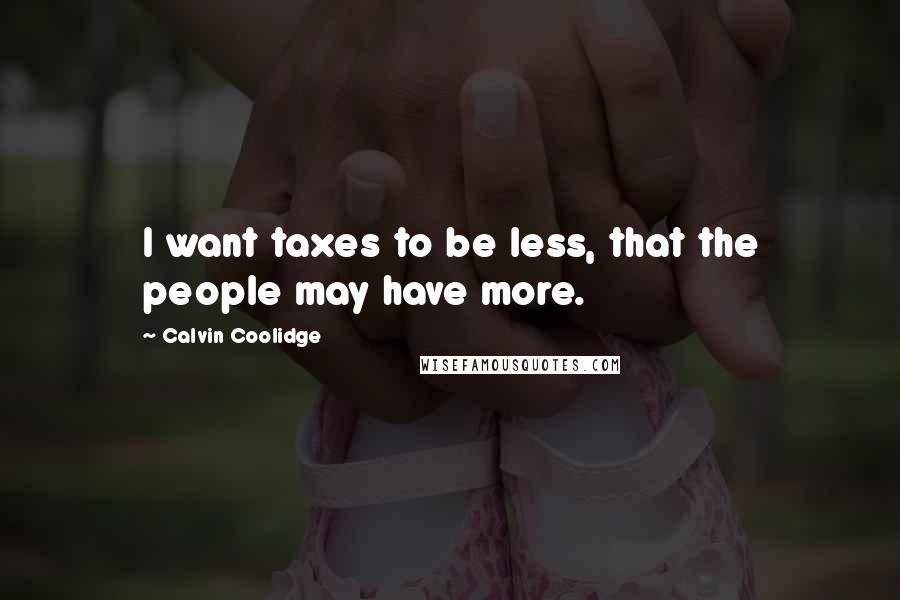 Calvin Coolidge Quotes: I want taxes to be less, that the people may have more.