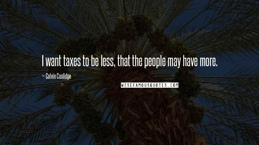 Calvin Coolidge Quotes: I want taxes to be less, that the people may have more.