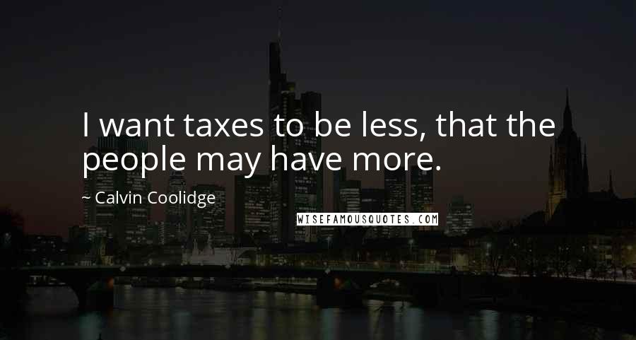 Calvin Coolidge Quotes: I want taxes to be less, that the people may have more.