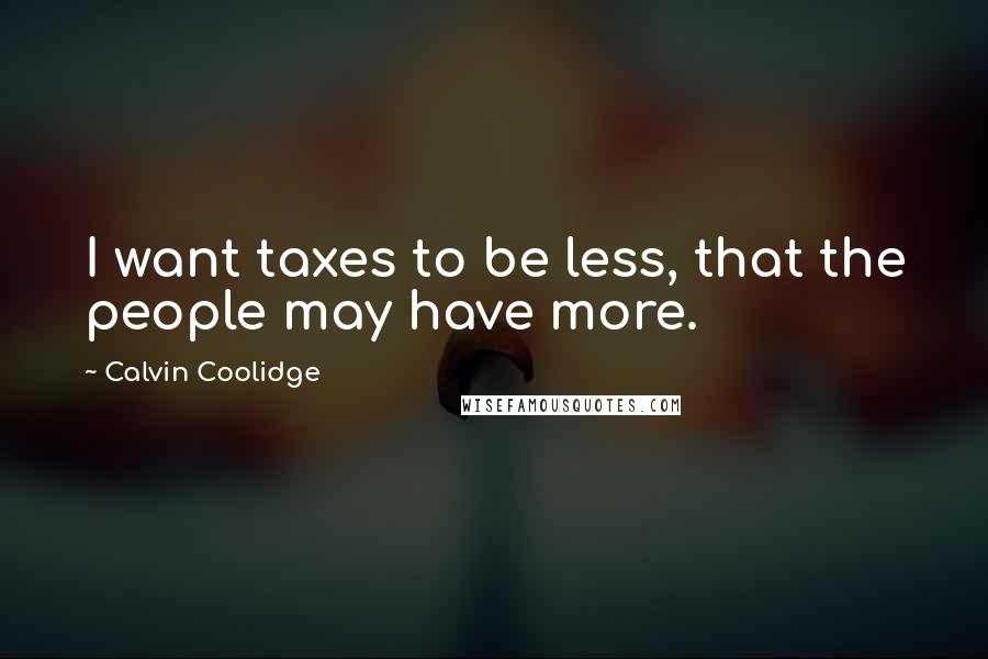 Calvin Coolidge Quotes: I want taxes to be less, that the people may have more.