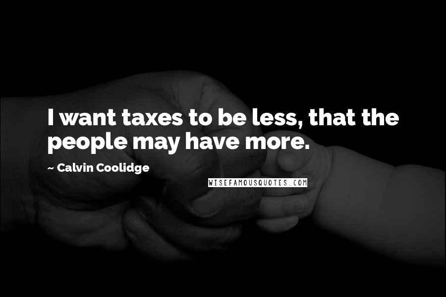 Calvin Coolidge Quotes: I want taxes to be less, that the people may have more.