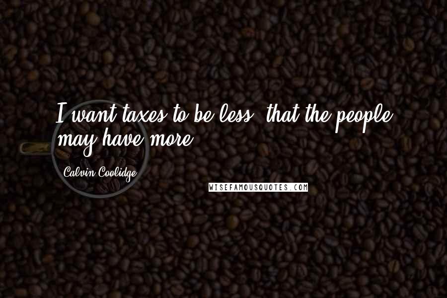 Calvin Coolidge Quotes: I want taxes to be less, that the people may have more.