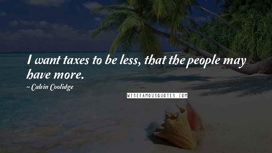 Calvin Coolidge Quotes: I want taxes to be less, that the people may have more.