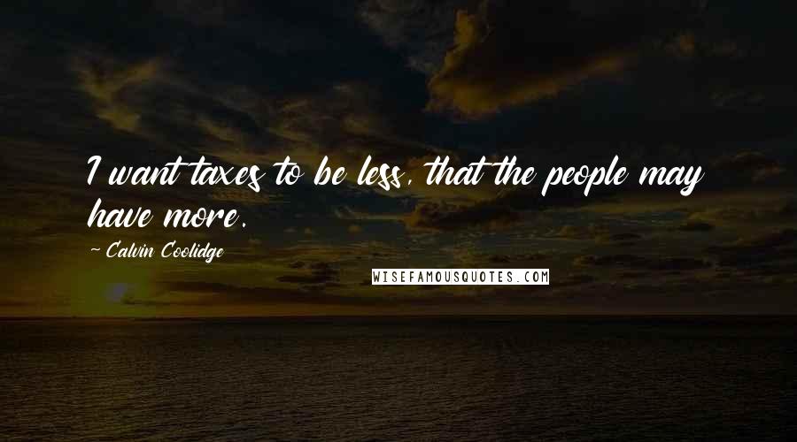 Calvin Coolidge Quotes: I want taxes to be less, that the people may have more.