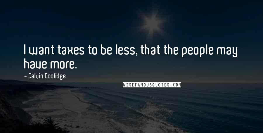 Calvin Coolidge Quotes: I want taxes to be less, that the people may have more.