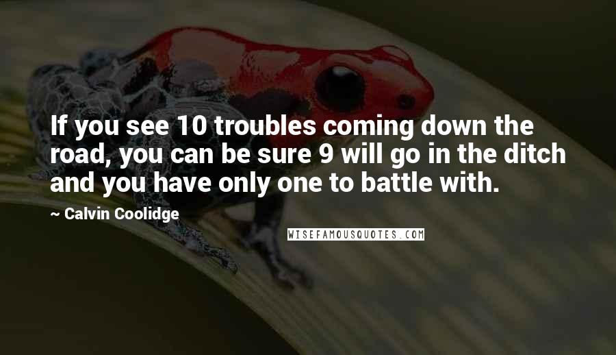 Calvin Coolidge Quotes: If you see 10 troubles coming down the road, you can be sure 9 will go in the ditch and you have only one to battle with.