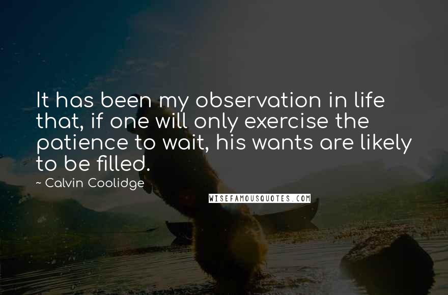 Calvin Coolidge Quotes: It has been my observation in life that, if one will only exercise the patience to wait, his wants are likely to be filled.