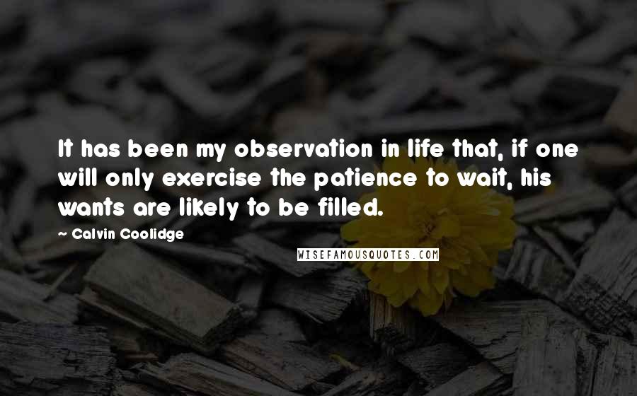 Calvin Coolidge Quotes: It has been my observation in life that, if one will only exercise the patience to wait, his wants are likely to be filled.