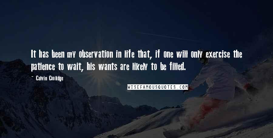 Calvin Coolidge Quotes: It has been my observation in life that, if one will only exercise the patience to wait, his wants are likely to be filled.