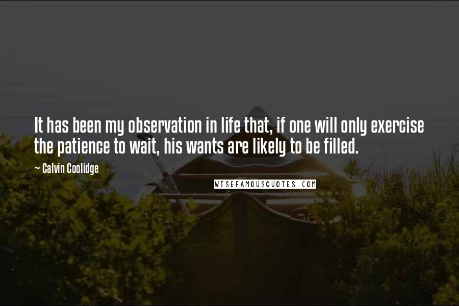 Calvin Coolidge Quotes: It has been my observation in life that, if one will only exercise the patience to wait, his wants are likely to be filled.