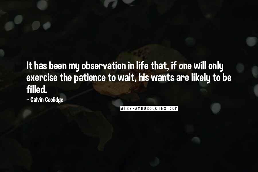 Calvin Coolidge Quotes: It has been my observation in life that, if one will only exercise the patience to wait, his wants are likely to be filled.