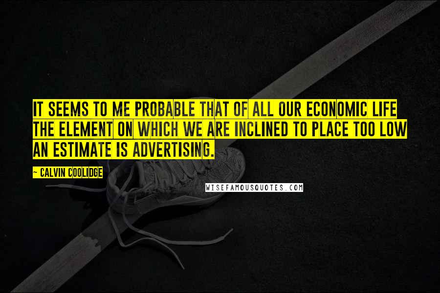 Calvin Coolidge Quotes: It seems to me probable that of all our economic life the element on which we are inclined to place too low an estimate is advertising.