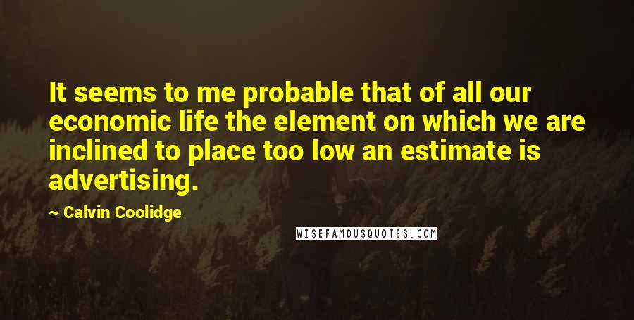Calvin Coolidge Quotes: It seems to me probable that of all our economic life the element on which we are inclined to place too low an estimate is advertising.