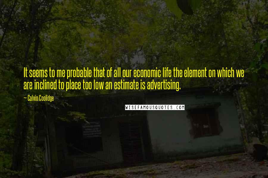 Calvin Coolidge Quotes: It seems to me probable that of all our economic life the element on which we are inclined to place too low an estimate is advertising.