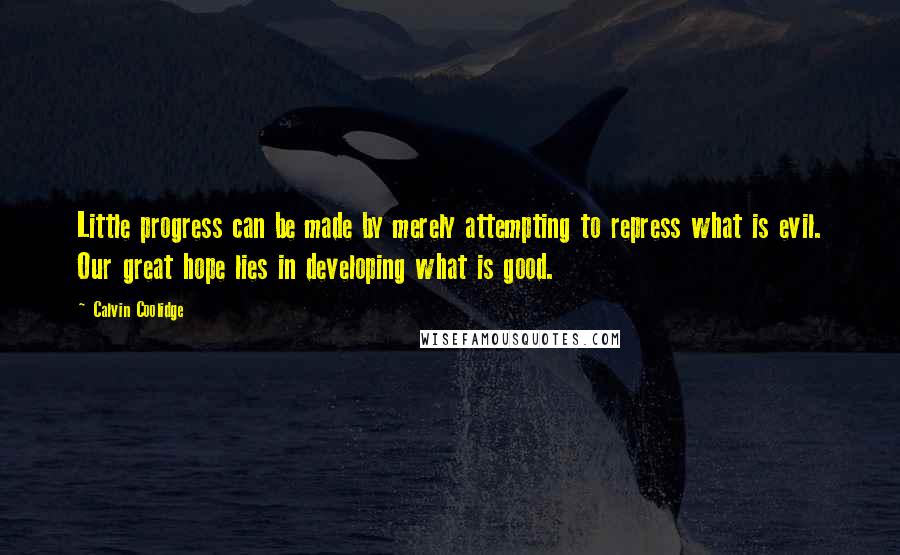 Calvin Coolidge Quotes: Little progress can be made by merely attempting to repress what is evil. Our great hope lies in developing what is good.