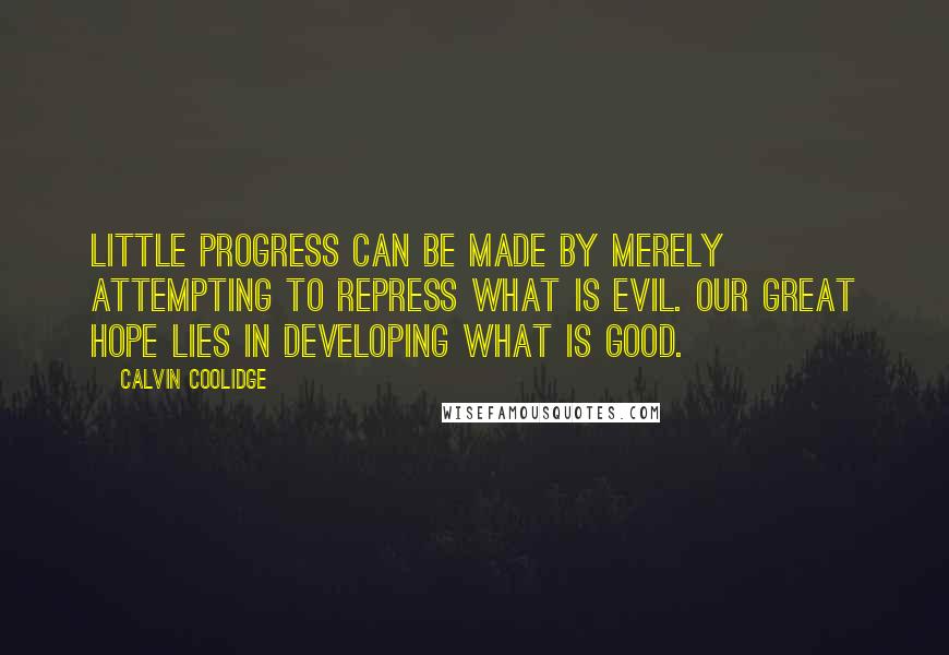 Calvin Coolidge Quotes: Little progress can be made by merely attempting to repress what is evil. Our great hope lies in developing what is good.